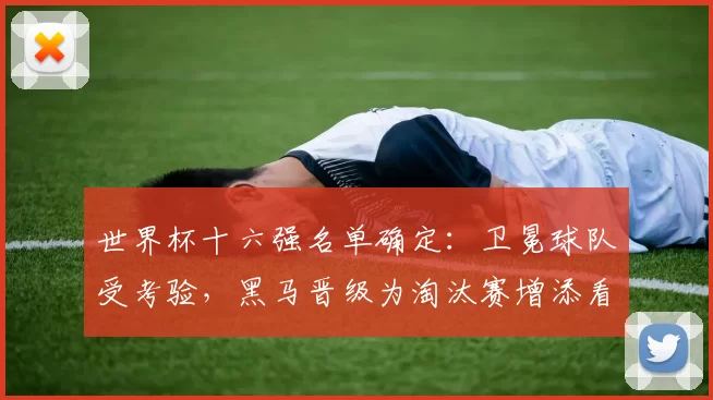 世界杯十六强名单确定：卫冕球队受考验，黑马晋级为淘汰赛增添看点