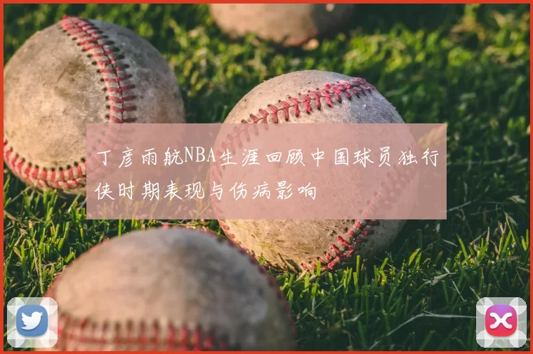 丁彦雨航NBA生涯回顾中国球员独行侠时期表现与伤病影响