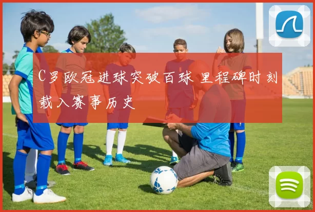 C罗欧冠进球突破百球 里程碑时刻载入赛事历史