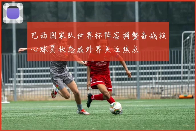 巴西国家队世界杯阵容调整备战核心球员状态成外界关注焦点