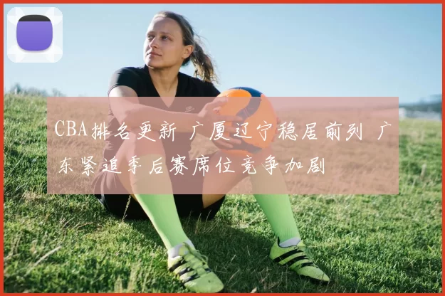 CBA排名更新 广厦辽宁稳居前列 广东紧追季后赛席位竞争加剧