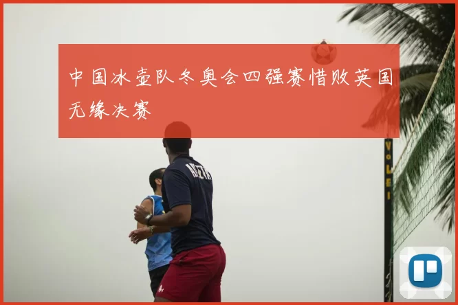 中国冰壶队冬奥会四强赛惜败英国无缘决赛