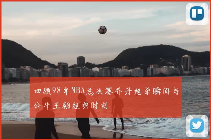 回顾98年NBA总决赛乔丹绝杀瞬间与公牛王朝经典时刻