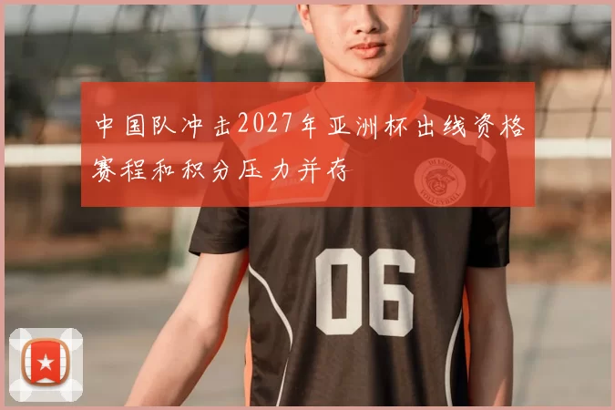 中国队冲击2027年亚洲杯出线资格赛程和积分压力并存