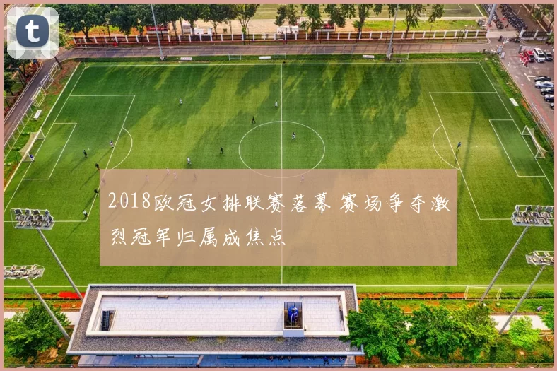 2018欧冠女排联赛落幕 赛场争夺激烈冠军归属成焦点