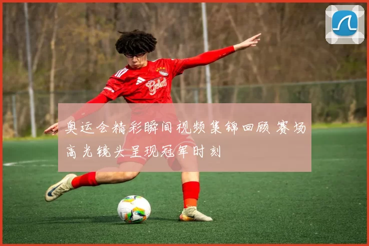 奥运会精彩瞬间视频集锦回顾 赛场高光镜头呈现冠军时刻