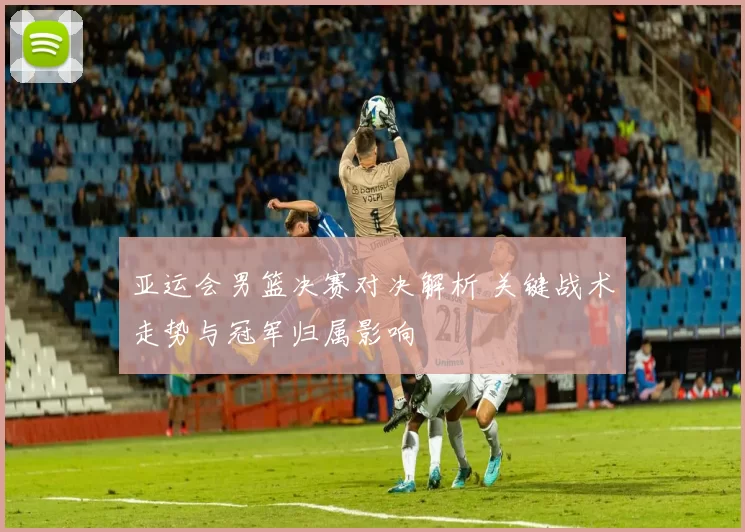 亚运会男篮决赛对决解析 关键战术走势与冠军归属影响
