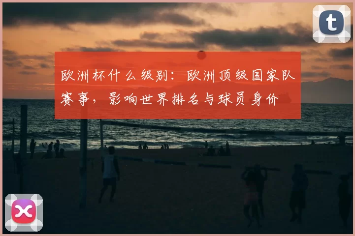 欧洲杯什么级别：欧洲顶级国家队赛事，影响世界排名与球员身价