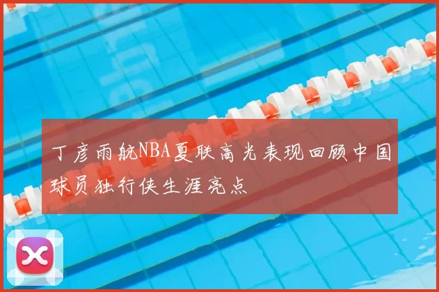 丁彦雨航NBA夏联高光表现回顾中国球员独行侠生涯亮点
