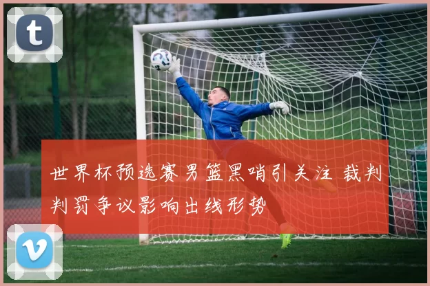 世界杯预选赛男篮黑哨引关注 裁判判罚争议影响出线形势