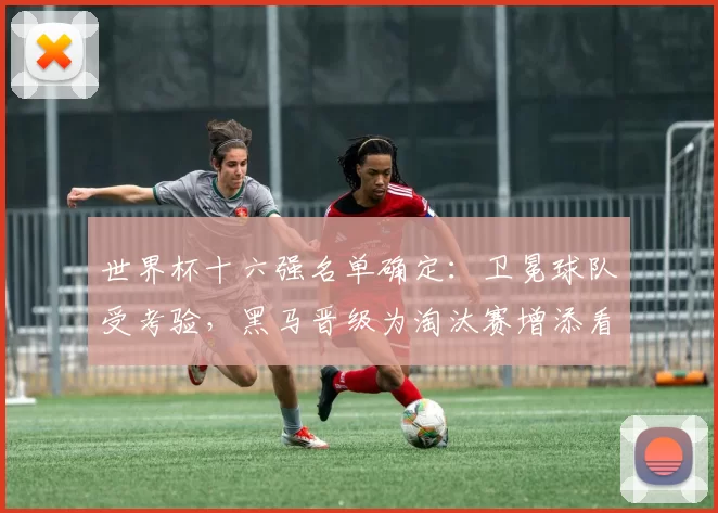 世界杯十六强名单确定：卫冕球队受考验，黑马晋级为淘汰赛增添看点