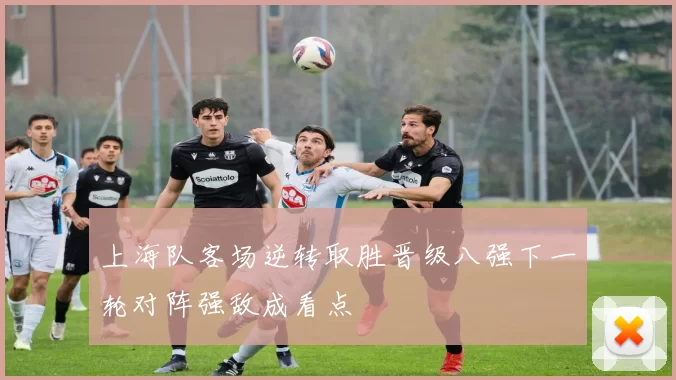 上海队客场逆转取胜晋级八强下一轮对阵强敌成看点