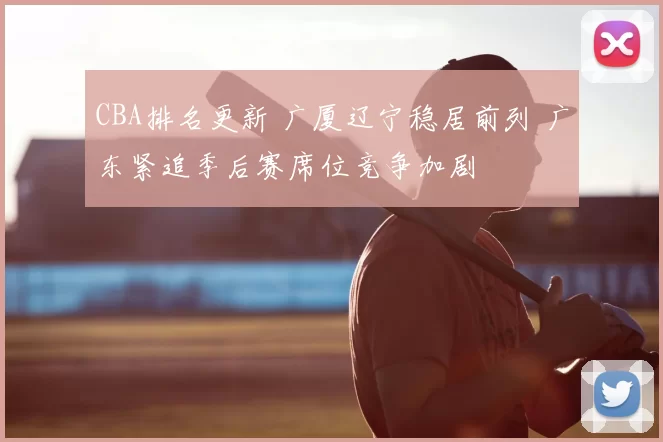 CBA排名更新 广厦辽宁稳居前列 广东紧追季后赛席位竞争加剧