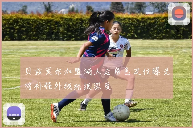 贝兹莫尔加盟湖人后角色定位曝光将补强外线轮换深度