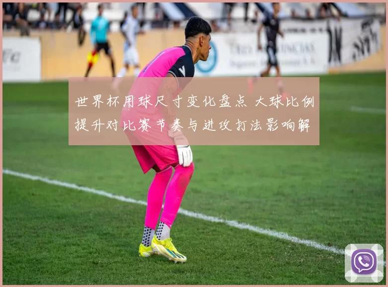 世界杯用球尺寸变化盘点 大球比例提升对比赛节奏与进攻打法影响解析