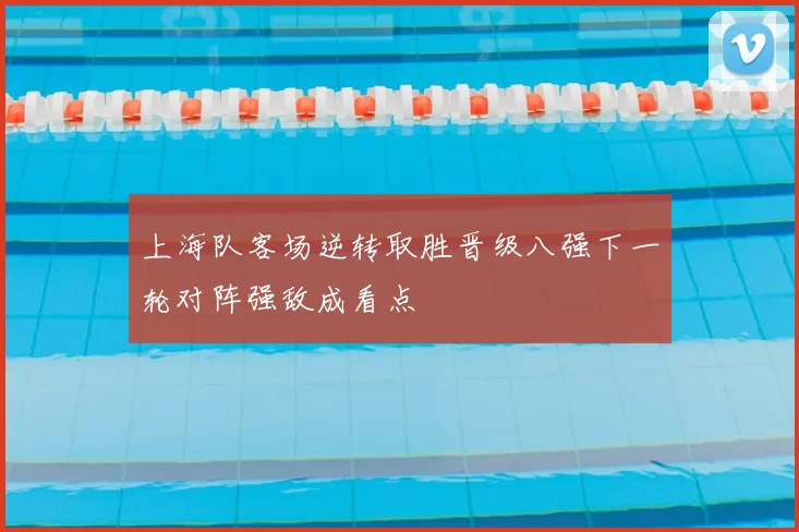 上海队客场逆转取胜晋级八强下一轮对阵强敌成看点