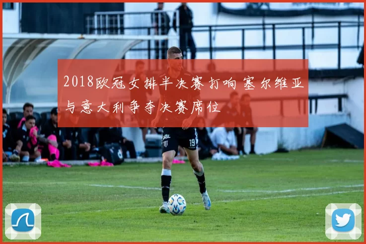 2018欧冠女排半决赛打响 塞尔维亚与意大利争夺决赛席位