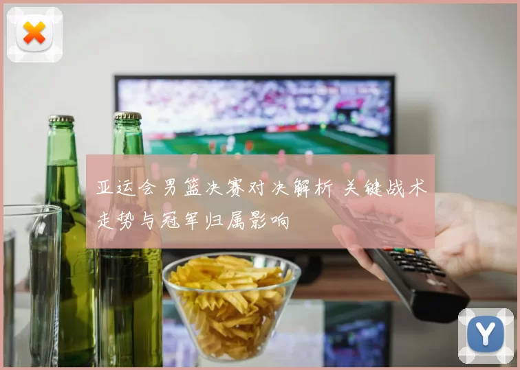 亚运会男篮决赛对决解析 关键战术走势与冠军归属影响