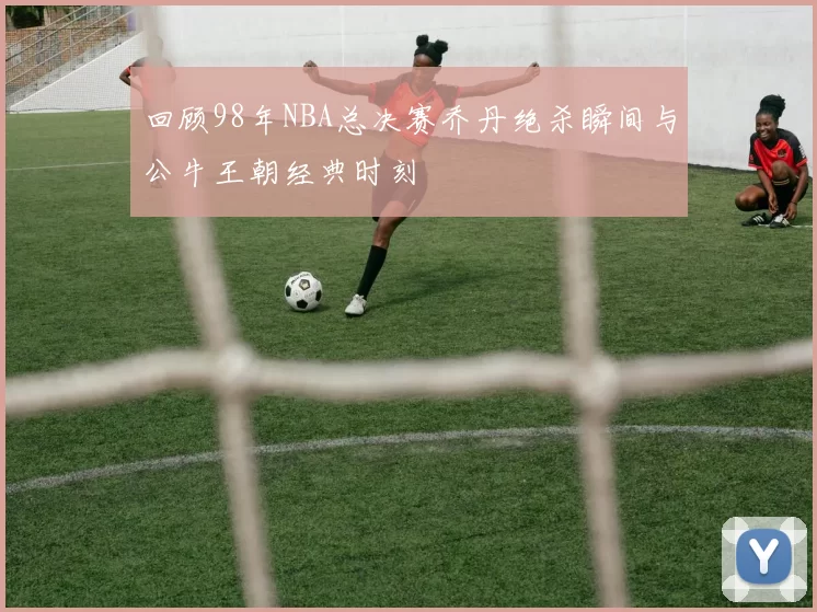 回顾98年NBA总决赛乔丹绝杀瞬间与公牛王朝经典时刻
