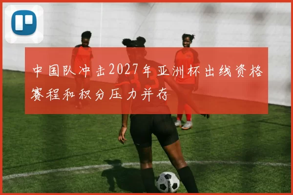 中国队冲击2027年亚洲杯出线资格赛程和积分压力并存