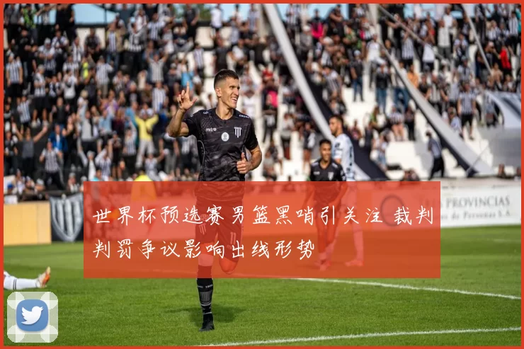 世界杯预选赛男篮黑哨引关注 裁判判罚争议影响出线形势