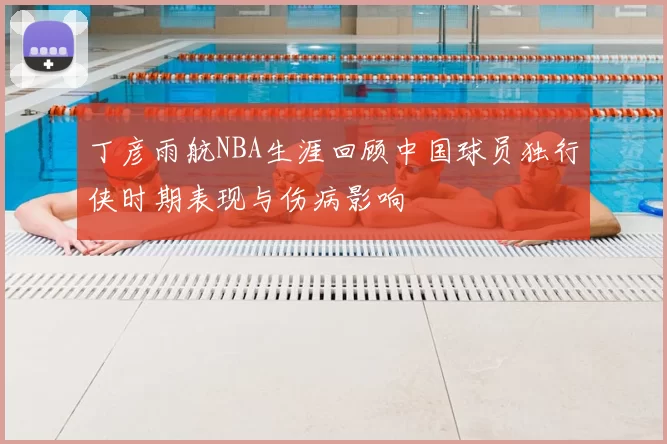 丁彦雨航NBA生涯回顾中国球员独行侠时期表现与伤病影响